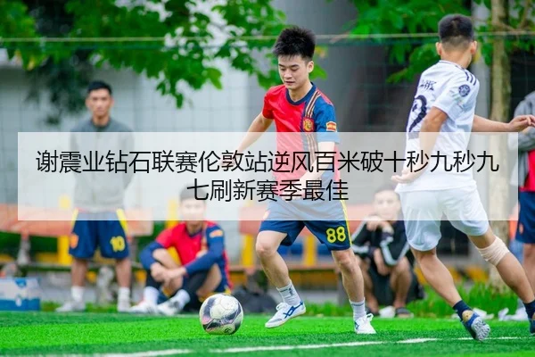谢震业钻石联赛伦敦站逆风百米破十秒九秒九七刷新赛季最佳